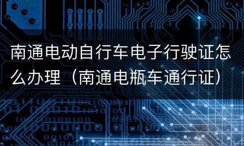 南通电动自行车电子行驶证怎么办理（南通电瓶车通行证）