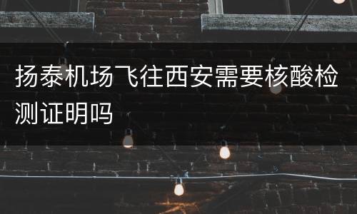 扬泰机场飞往西安需要核酸检测证明吗