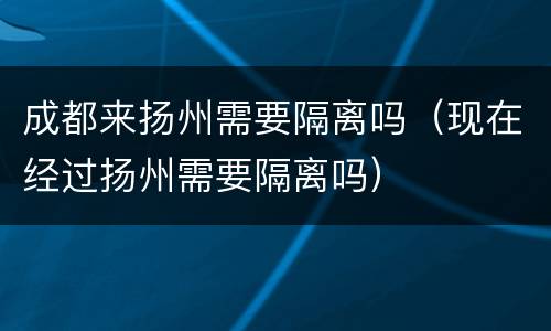 成都来扬州需要隔离吗（现在经过扬州需要隔离吗）