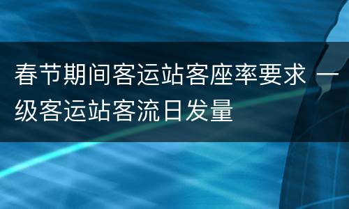 春节期间客运站客座率要求 一级客运站客流日发量