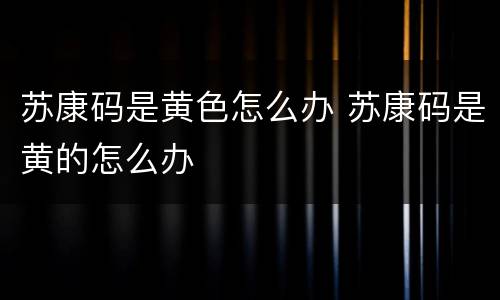 苏康码是黄色怎么办 苏康码是黄的怎么办