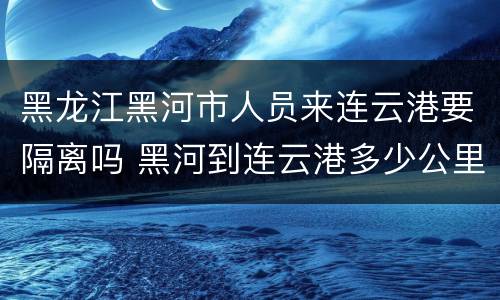 黑龙江黑河市人员来连云港要隔离吗 黑河到连云港多少公里