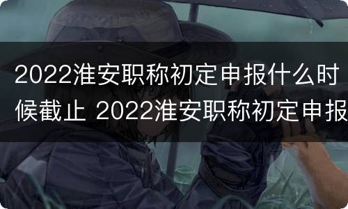 2022淮安职称初定申报什么时候截止 2022淮安职称初定申报什么时候截止呢