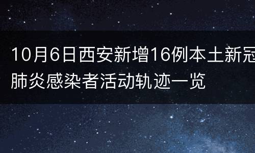 10月6日西安新增16例本土新冠肺炎感染者活动轨迹一览