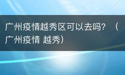 广州疫情越秀区可以去吗？（广州疫情 越秀）