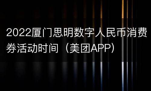 2022厦门思明数字人民币消费券活动时间（美团APP）
