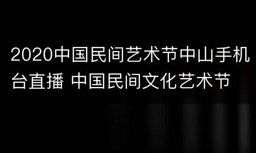 2020中国民间艺术节中山手机台直播 中国民间文化艺术节