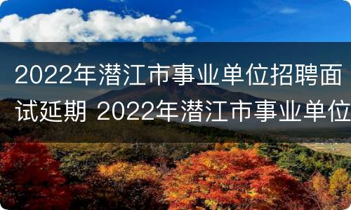 2022年潜江市事业单位招聘面试延期 2022年潜江市事业单位招聘面试延期了吗