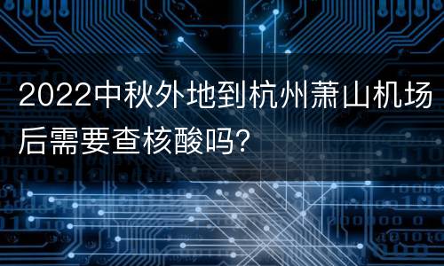 2022中秋外地到杭州萧山机场后需要查核酸吗？