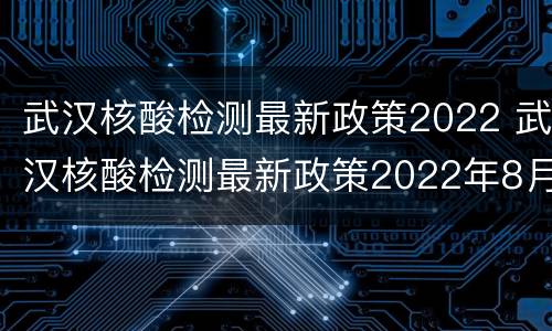 武汉核酸检测最新政策2022 武汉核酸检测最新政策2022年8月