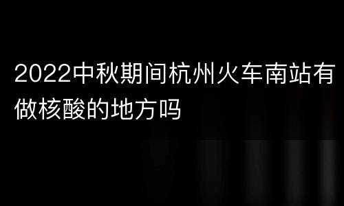 2022中秋期间杭州火车南站有做核酸的地方吗