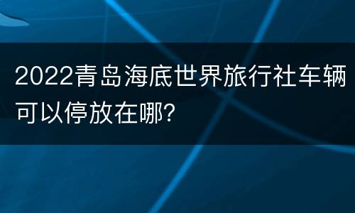 2022青岛海底世界旅行社车辆可以停放在哪？
