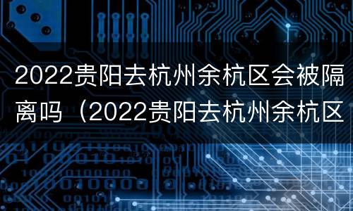 2022贵阳去杭州余杭区会被隔离吗（2022贵阳去杭州余杭区会被隔离吗今天）