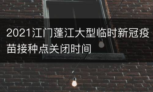 2021江门蓬江大型临时新冠疫苗接种点关闭时间