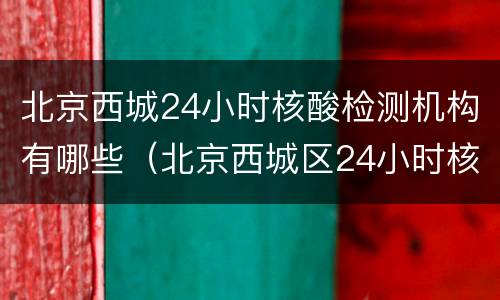 北京西城24小时核酸检测机构有哪些（北京西城区24小时核酸检测机构）