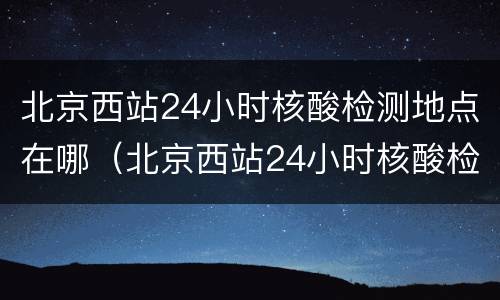北京西站24小时核酸检测地点在哪（北京西站24小时核酸检测地点在哪查询）