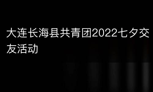 大连长海县共青团2022七夕交友活动