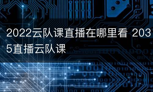 2022云队课直播在哪里看 2035直播云队课