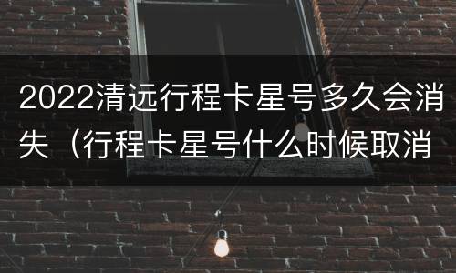 2022清远行程卡星号多久会消失（行程卡星号什么时候取消）