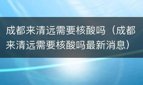 成都来清远需要核酸吗（成都来清远需要核酸吗最新消息）