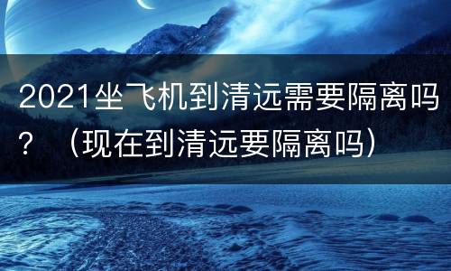 2021坐飞机到清远需要隔离吗？（现在到清远要隔离吗）