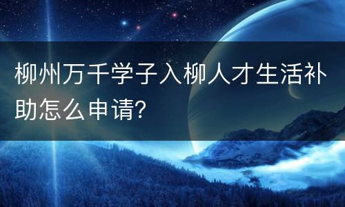柳州万千学子入柳人才生活补助怎么申请？