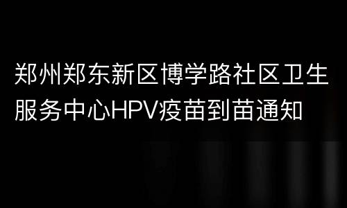 郑州郑东新区博学路社区卫生服务中心HPV疫苗到苗通知
