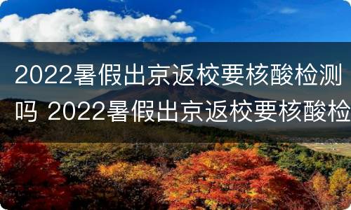 2022暑假出京返校要核酸检测吗 2022暑假出京返校要核酸检测吗现在