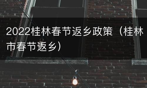 2022桂林春节返乡政策（桂林市春节返乡）