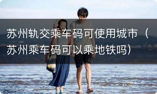苏州轨交乘车码可使用城市（苏州乘车码可以乘地铁吗）