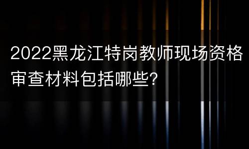 2022黑龙江特岗教师现场资格审查材料包括哪些？