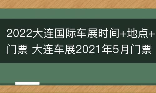 2022大连国际车展时间+地点+门票 大连车展2021年5月门票