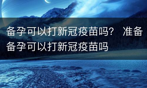 备孕可以打新冠疫苗吗？ 准备备孕可以打新冠疫苗吗