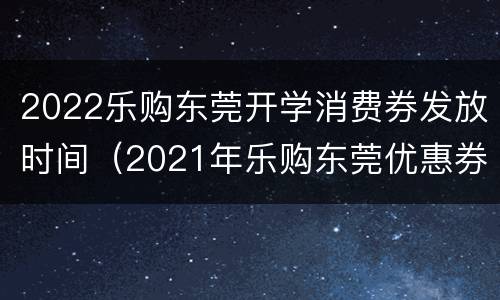 2022乐购东莞开学消费券发放时间（2021年乐购东莞优惠券发放时间）