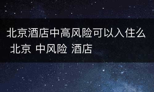 北京酒店中高风险可以入住么 北京 中风险 酒店