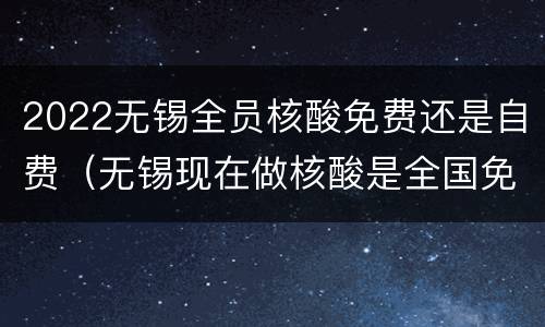 2022无锡全员核酸免费还是自费（无锡现在做核酸是全国免费吗）