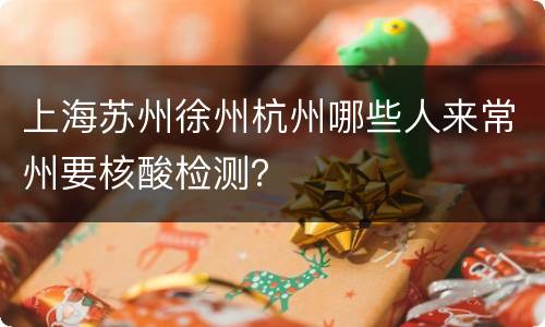 上海苏州徐州杭州哪些人来常州要核酸检测？