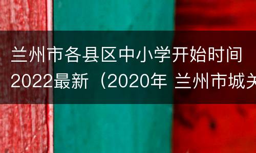兰州市各县区中小学开始时间2022最新（2020年 兰州市城关区 中小学寒假时间）