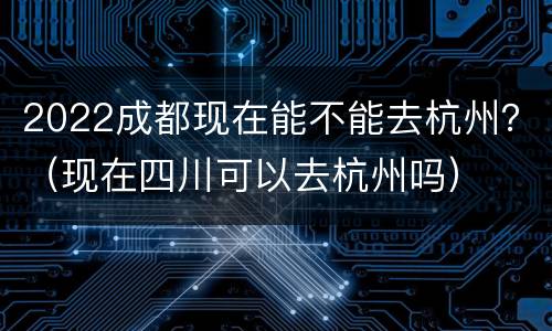 2022成都现在能不能去杭州？（现在四川可以去杭州吗）