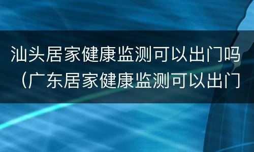 汕头居家健康监测可以出门吗（广东居家健康监测可以出门吗）