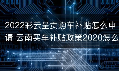 2022彩云呈贡购车补贴怎么申请 云南买车补贴政策2020怎么领取