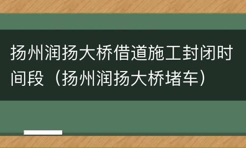 扬州润扬大桥借道施工封闭时间段（扬州润扬大桥堵车）