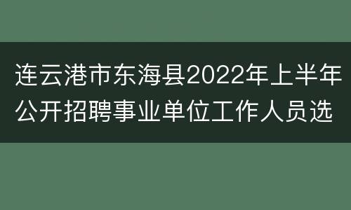 连云港市东海县2022年上半年公开招聘事业单位工作人员选岗表