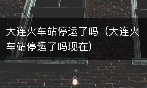 大连火车站停运了吗（大连火车站停运了吗现在）