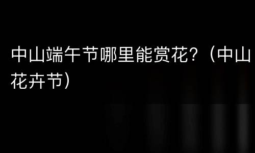 中山端午节哪里能赏花?（中山花卉节）