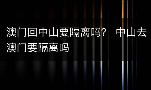澳门回中山要隔离吗？ 中山去澳门要隔离吗