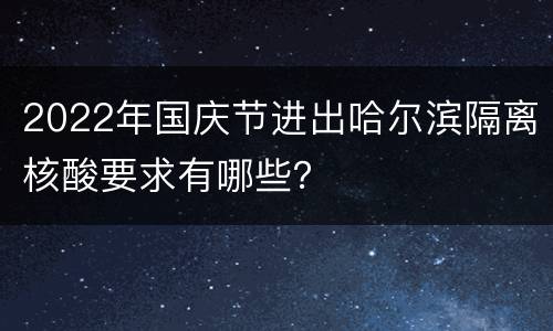 2022年国庆节进出哈尔滨隔离核酸要求有哪些？