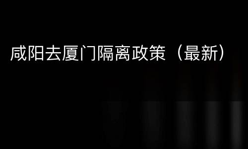 咸阳去厦门隔离政策（最新）