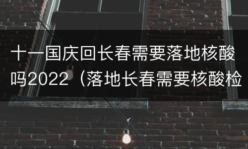 十一国庆回长春需要落地核酸吗2022（落地长春需要核酸检测吗）