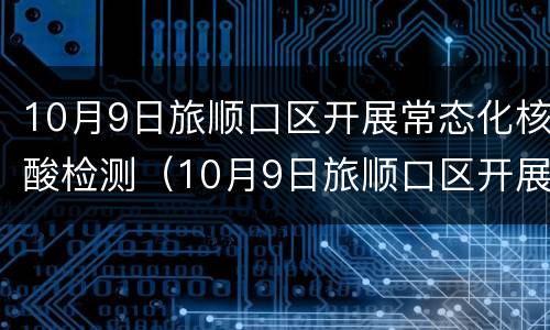 10月9日旅顺口区开展常态化核酸检测（10月9日旅顺口区开展常态化核酸检测的通知）
